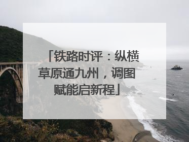铁路时评：纵横草原通九州，调图赋能启新程